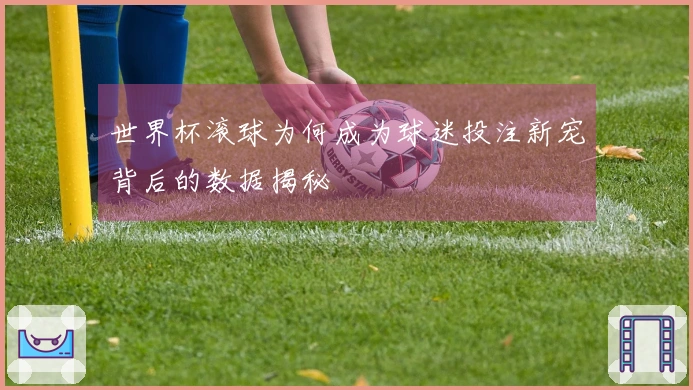 世界杯滚球为何成为球迷投注新宠背后的数据揭秘