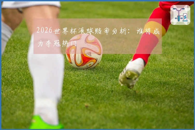 2026世界杯滚球赔率分析:谁将成为夺冠热门