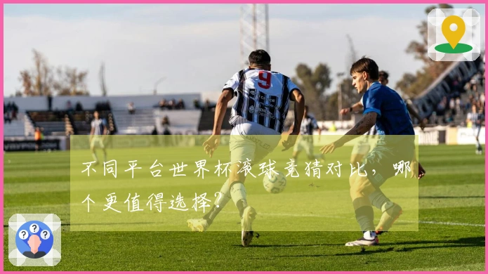 不同平台世界杯滚球竞猜对比,哪个更值得选择?